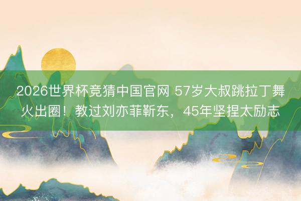 2026世界杯竞猜中国官网 57岁大叔跳拉丁舞火出圈！教过刘亦菲靳东，45年坚捏太励志