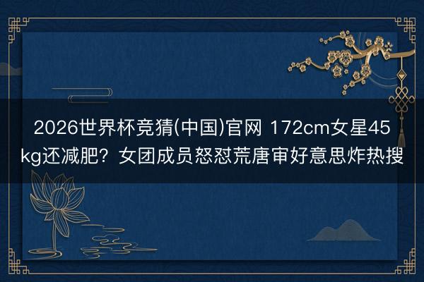 2026世界杯竞猜(中国)官网 172cm女星45kg还减肥？女团成员怒怼荒唐审好意思炸热搜