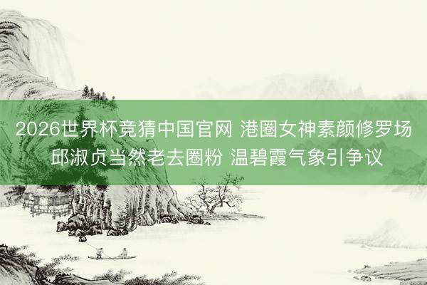 2026世界杯竞猜中国官网 港圈女神素颜修罗场 邱淑贞当然老去圈粉 温碧霞气象引争议