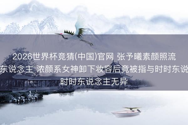 2026世界杯竞猜(中国)官网 张予曦素颜照流出判若两东说念主 浓颜系女神卸下妆容后竟被指与时时东说念主无异