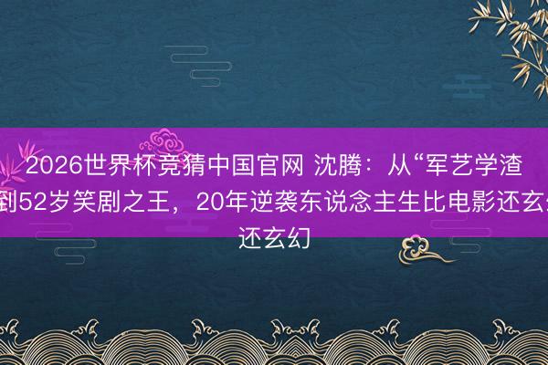 2026世界杯竞猜中国官网 沈腾：从“军艺学渣”到52岁笑剧之王，20年逆袭东说念主生比电影还玄幻