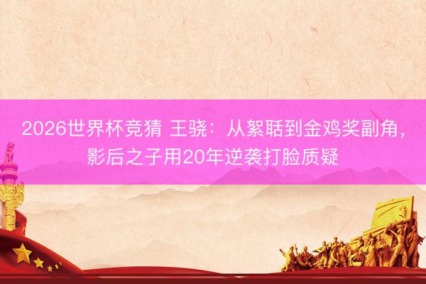 2026世界杯竞猜 王骁：从絮聒到金鸡奖副角，影后之子用20年逆袭打脸质疑