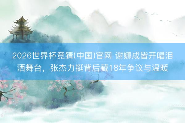 2026世界杯竞猜(中国)官网 谢娜成皆开唱泪洒舞台，张杰力挺背后藏18年争议与温暖
