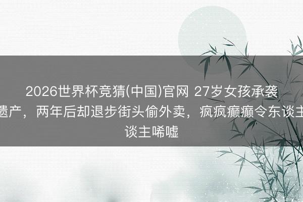 2026世界杯竞猜(中国)官网 27岁女孩承袭千万遗产，两年后却退步街头偷外卖，疯疯癫癫令东谈主唏嘘