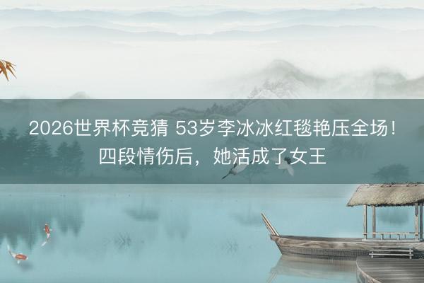 2026世界杯竞猜 53岁李冰冰红毯艳压全场!四段情伤后,她活成了女王