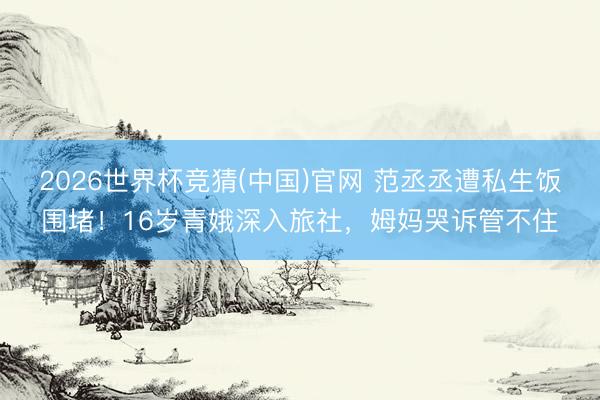 2026世界杯竞猜(中国)官网 范丞丞遭私生饭围堵！16岁青娥深入旅社，姆妈哭诉管不住