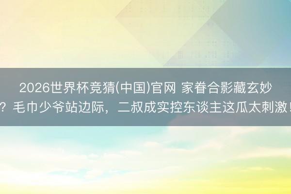 2026世界杯竞猜(中国)官网 家眷合影藏玄妙？毛巾少爷站边际，二叔成实控东谈主这瓜太刺激！