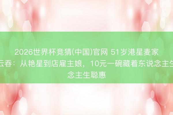 2026世界杯竞猜(中国)官网 51岁港星麦家琪卖云吞：从艳星到店雇主娘，10元一碗藏着东说念主生聪惠