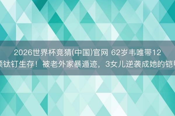 2026世界杯竞猜(中国)官网 62岁韦唯带12颗钛钉生存！被老外家暴遁迹，3女儿逆袭成她的铠甲