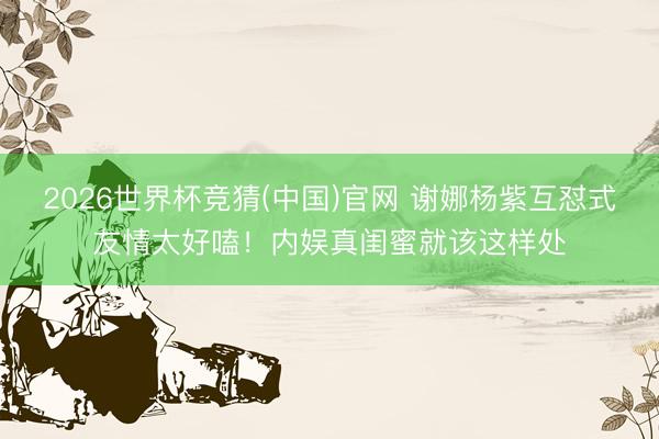 2026世界杯竞猜(中国)官网 谢娜杨紫互怼式友情太好嗑！内娱真闺蜜就该这样处