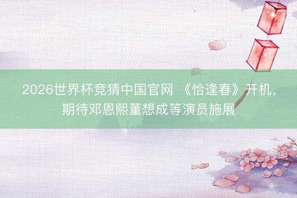2026世界杯竞猜中国官网 《恰逢春》开机，期待邓恩熙董想成等演员施展
