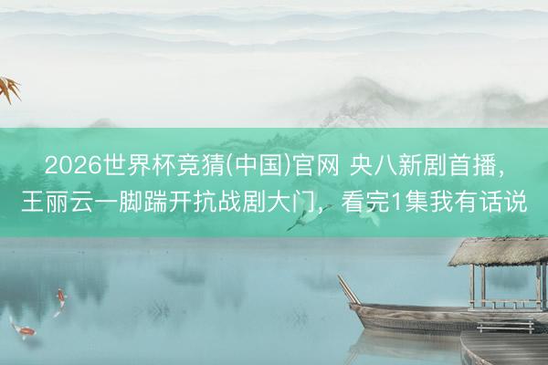 2026世界杯竞猜(中国)官网 央八新剧首播，王丽云一脚踹开抗战剧大门，看完1集我有话说