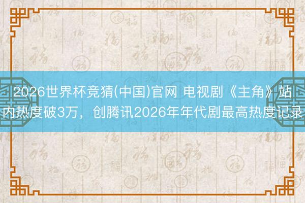 2026世界杯竞猜(中国)官网 电视剧《主角》站内热度破3万，创腾讯2026年年代剧最高热度记录