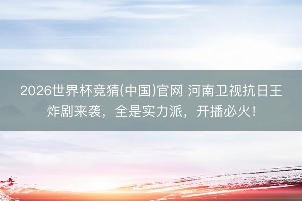 2026世界杯竞猜(中国)官网 河南卫视抗日王炸剧来袭，全是实力派，开播必火！