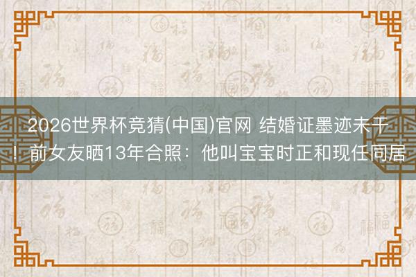 2026世界杯竞猜(中国)官网 结婚证墨迹未干！前女友晒13年合照：他叫宝宝时正和现任同居