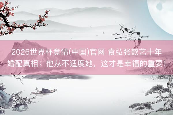 2026世界杯竞猜(中国)官网 袁弘张歆艺十年婚配真相:他从不适度她,这才是幸福的重要!