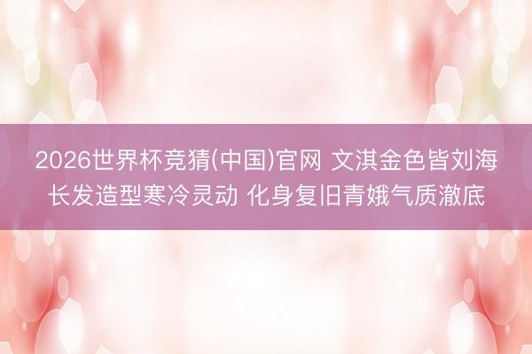 2026世界杯竞猜(中国)官网 文淇金色皆刘海长发造型寒冷灵动 化身复旧青娥气质澈底