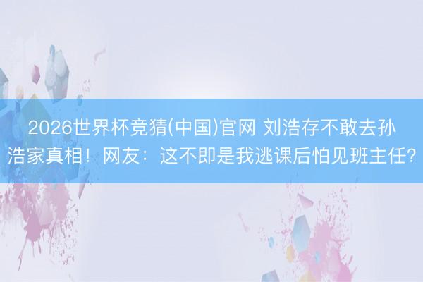 2026世界杯竞猜(中国)官网 刘浩存不敢去孙浩家真相！网友：这不即是我逃课后怕见班主任？