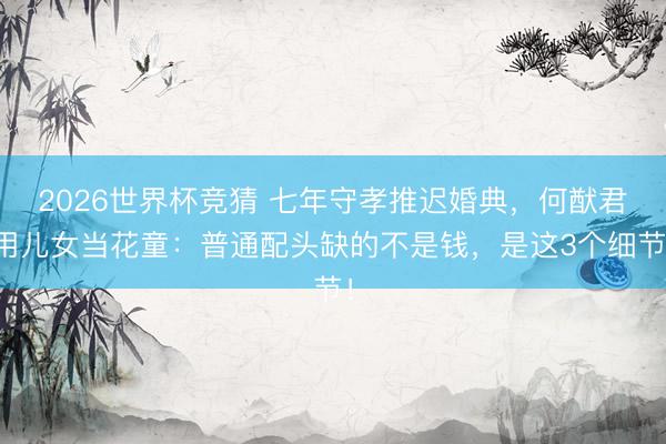 2026世界杯竞猜 七年守孝推迟婚典，何猷君用儿女当花童：普通配头缺的不是钱，是这3个细节！
