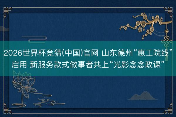 2026世界杯竞猜(中国)官网 山东德州“惠工院线”启用 新服务款式做事者共上“光影念念政课”