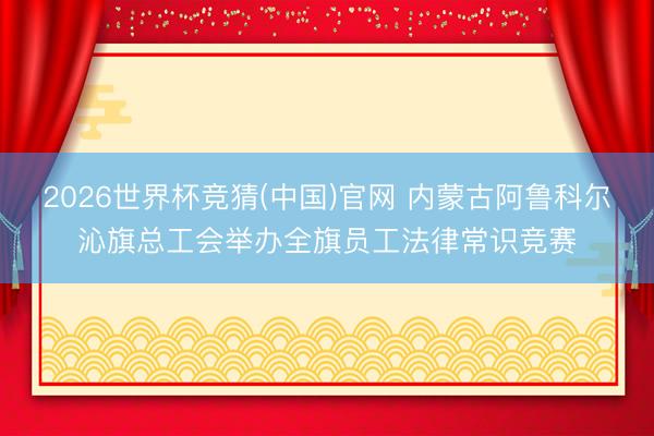 2026世界杯竞猜(中国)官网 内蒙古阿鲁科尔沁旗总工会举办全旗员工法律常识竞赛