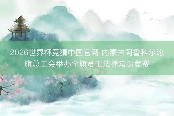 2026世界杯竞猜中国官网 内蒙古阿鲁科尔沁旗总工会举办全旗员工法律常识竞赛