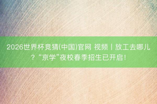 2026世界杯竞猜(中国)官网 视频丨放工去哪儿？“京学”夜校春季招生已开启！
