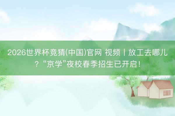 2026世界杯竞猜(中国)官网 视频丨放工去哪儿？“京学”夜校春季招生已开启！
