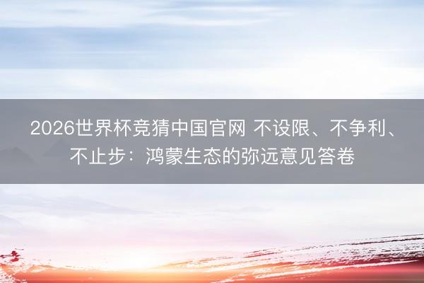 2026世界杯竞猜中国官网 不设限、不争利、不止步：鸿蒙生态的弥远意见答卷