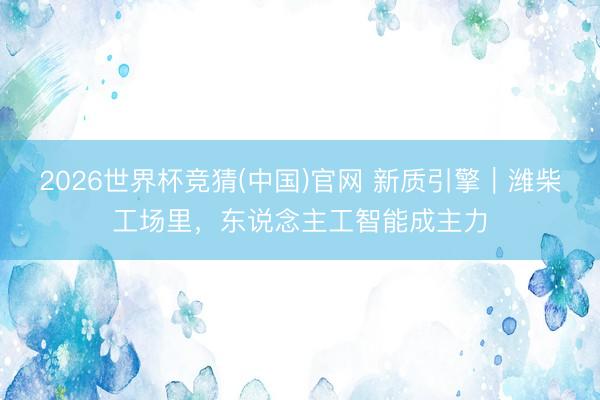 2026世界杯竞猜(中国)官网 新质引擎｜潍柴工场里，东说念主工智能成主力