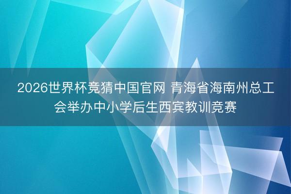 2026世界杯竞猜中国官网 青海省海南州总工会举办中小学后生西宾教训竞赛