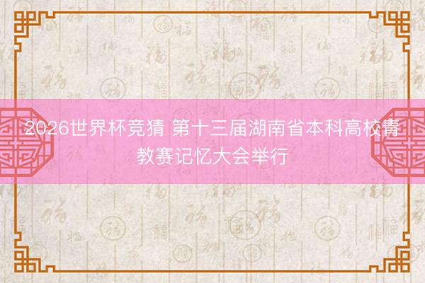 2026世界杯竞猜 第十三届湖南省本科高校青教赛记忆大会举行