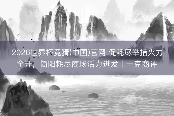 2026世界杯竞猜(中国)官网 促耗尽举措火力全开,简阳耗尽商场活力迸发|一克商评