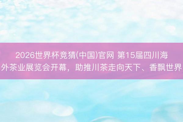 2026世界杯竞猜(中国)官网 第15届四川海外茶业展览会开幕，助推川茶走向天下、香飘世界