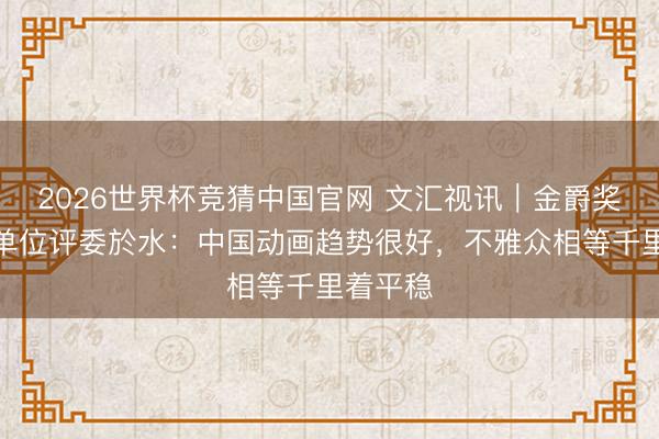 2026世界杯竞猜中国官网 文汇视讯｜金爵奖动画片单位评委於水：中国动画趋势很好，不雅众相等千里着平稳