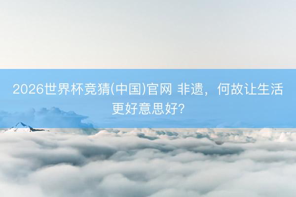 2026世界杯竞猜(中国)官网 非遗，何故让生活更好意思好？