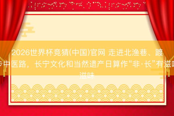 2026世界杯竞猜(中国)官网 走进北渔巷、踱步中医路，长宁文化和当然遗产日算作“非·长”有滋味