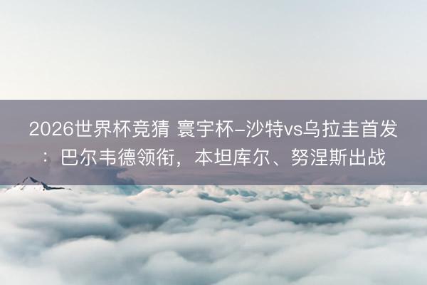2026世界杯竞猜 寰宇杯-沙特vs乌拉圭首发：巴尔韦德领衔，本坦库尔、努涅斯出战
