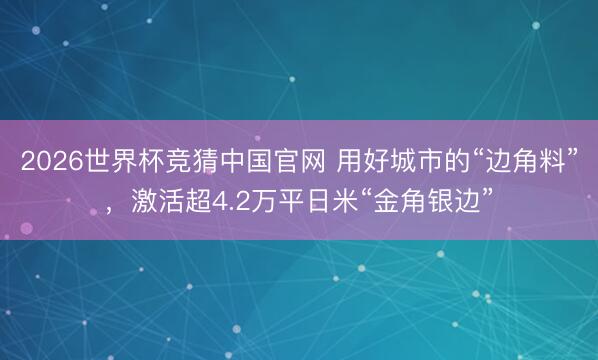 2026世界杯竞猜中国官网 用好城市的“边角料”,激活超4.2万平日米“金角银边”