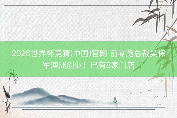 2026世界杯竞猜(中国)官网 前零跑总裁吴保军澳洲创业!已有8家门店