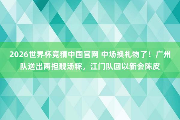 2026世界杯竞猜中国官网 中场换礼物了！广州队送出两担靓汤粽，江门队回以新会陈皮