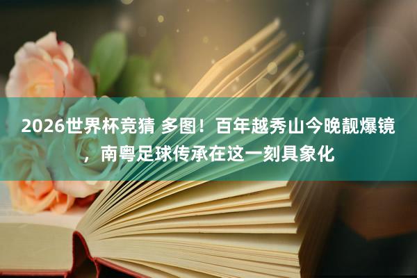 2026世界杯竞猜 多图！百年越秀山今晚靓爆镜，南粤足球传承在这一刻具象化