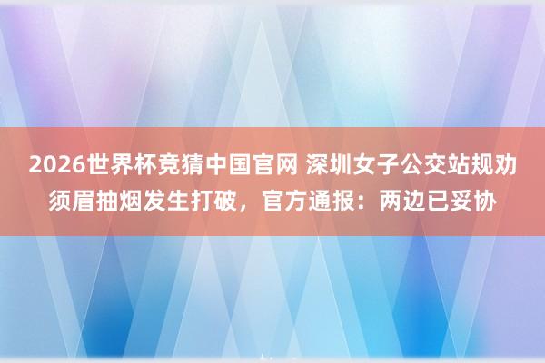 2026世界杯竞猜中国官网 深圳女子公交站规劝须眉抽烟发生打破，官方通报：两边已妥协