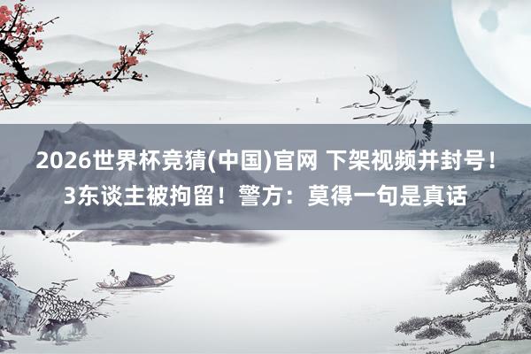 2026世界杯竞猜(中国)官网 下架视频并封号！3东谈主被拘留！警方：莫得一句是真话