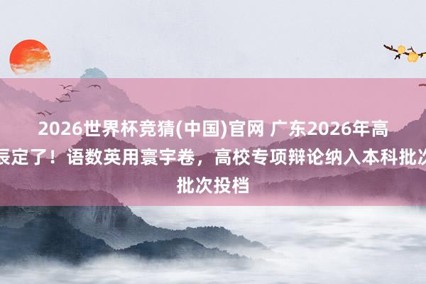 2026世界杯竞猜(中国)官网 广东2026年高考时辰定了！语数英用寰宇卷，高校专项辩论纳入本科批次投档