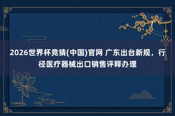 2026世界杯竞猜(中国)官网 广东出台新规，行径医疗器械出口销售评释办理