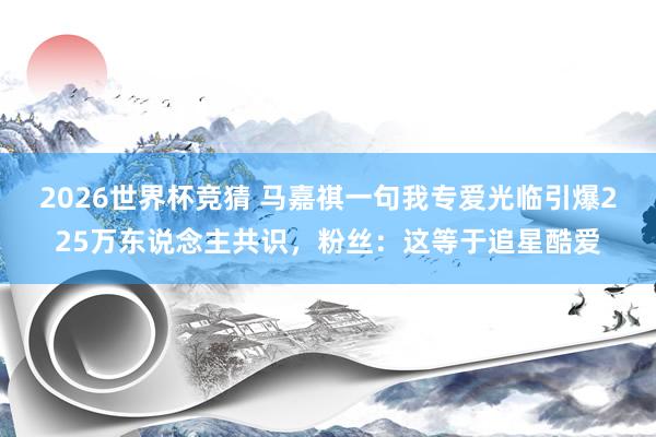 2026世界杯竞猜 马嘉祺一句我专爱光临引爆225万东说念主共识，粉丝：这等于追星酷爱