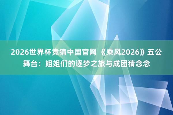 2026世界杯竞猜中国官网 《乘风2026》五公舞台：姐姐们的逐梦之旅与成团猜念念