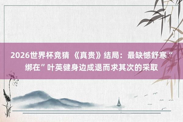 2026世界杯竞猜 《真贵》结局：最缺憾舒寒“绑在”叶英健身边成退而求其次的采取