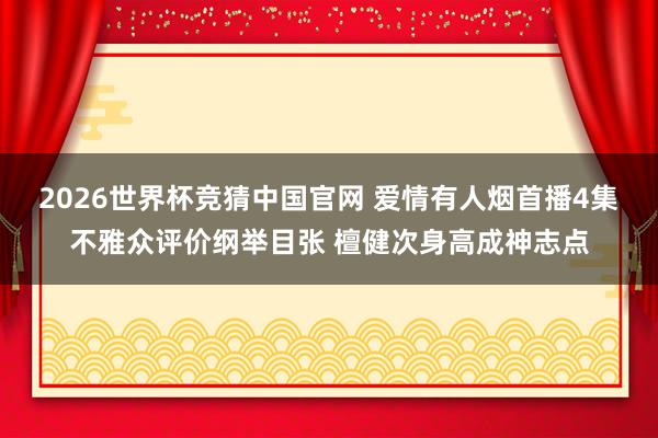 2026世界杯竞猜中国官网 爱情有人烟首播4集不雅众评价纲举目张 檀健次身高成神志点